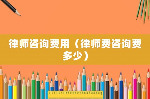 律師咨詢費用（律師費咨詢費多少）