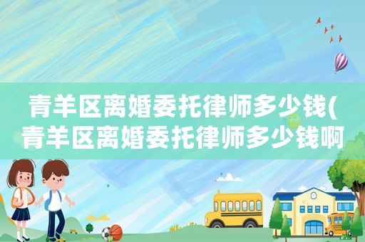 青羊區離婚委托律師多少錢(青羊區離婚委托律師多少錢啊)