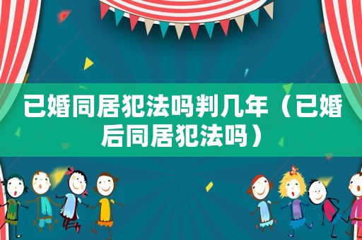 已婚同居犯法嗎判幾年（已婚后同居犯法嗎）