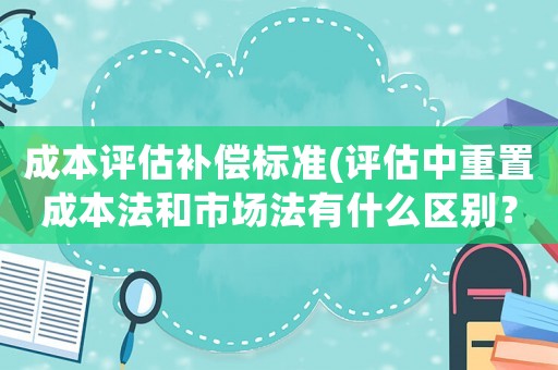 成本評估補償標準(評估中重置成本法和市場法有什么區別？)