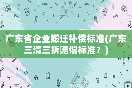 廣東省企業(yè)搬遷補(bǔ)償標(biāo)準(zhǔn)(廣東三清三拆賠償標(biāo)準(zhǔn)？)