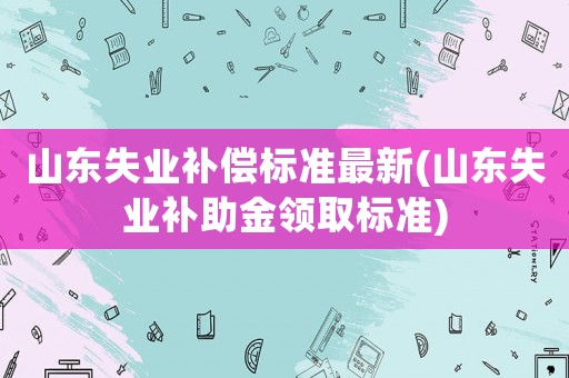 山東失業補償標準最新(山東失業補助金領取標準)