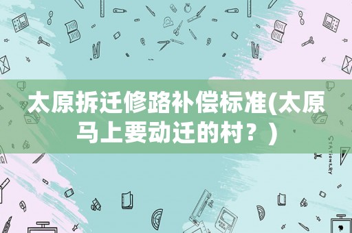 太原拆遷修路補償標準(太原馬上要動遷的村？)