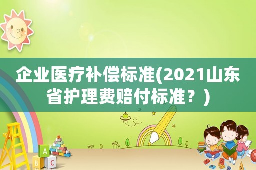 企業(yè)醫(yī)療補(bǔ)償標(biāo)準(zhǔn)(2021山東省護(hù)理費(fèi)賠付標(biāo)準(zhǔn)？)