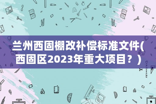 蘭州西固棚改補(bǔ)償標(biāo)準(zhǔn)文件(西固區(qū)2023年重大項(xiàng)目？)