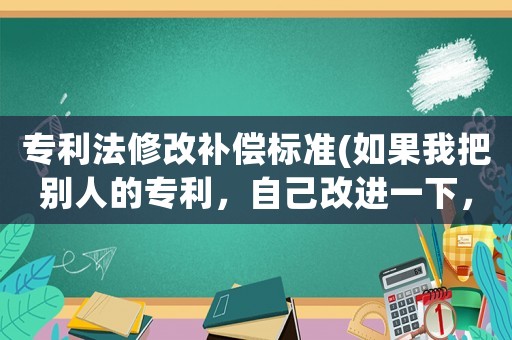 專利法修改補償標準(如果我把別人的專利，自己改進一下，我算是犯法么？)