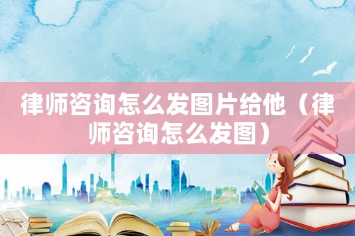 律師咨詢怎么發圖片給他（律師咨詢怎么發圖）