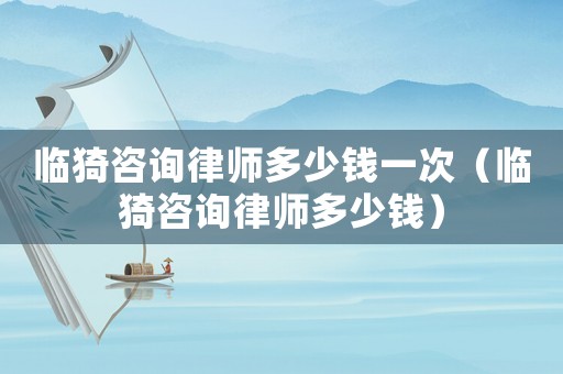 臨猗咨詢律師多少錢一次（臨猗咨詢律師多少錢）