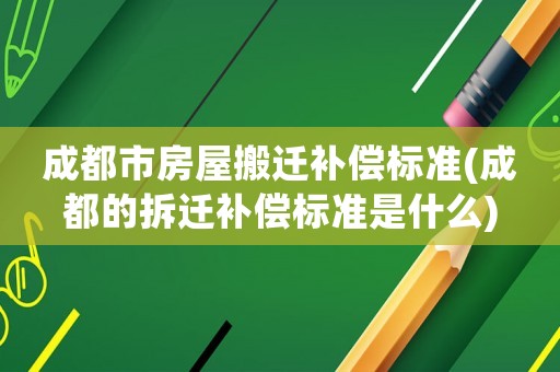 成都市房屋搬遷補償標準(成都的拆遷補償標準是什么)