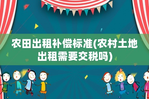 農田出租補償標準(農村土地出租需要交稅嗎)