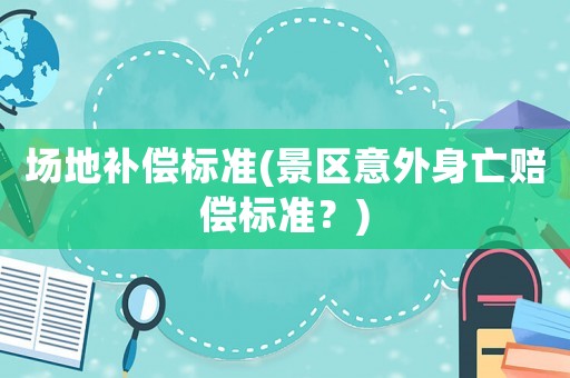 場地補償標準(景區意外身亡賠償標準？)