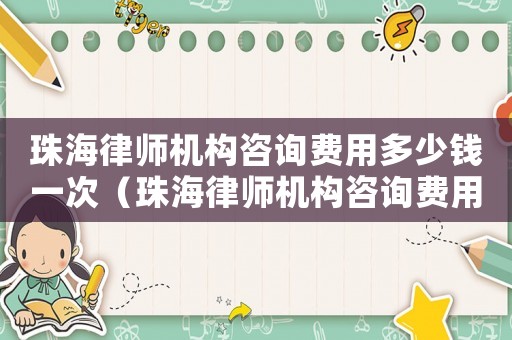 珠海律師機構咨詢費用多少錢一次（珠海律師機構咨詢費用多少）