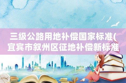 三級公路用地補償國家標準(宜賓市敘州區征地補償新標準？)