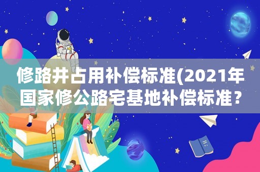 修路井占用補償標準(2021年國家修公路宅基地補償標準？)