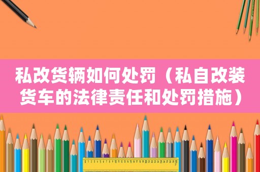 私改貨輛如何處罰（私自改裝貨車的法律責任和處罰措施）