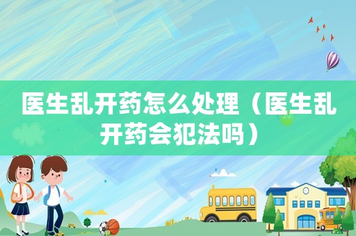 醫生亂開藥怎么處理（醫生亂開藥會犯法嗎）