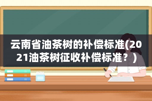 云南省油茶樹的補償標準(2021油茶樹征收補償標準？)