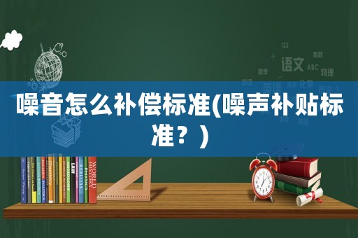 噪音怎么補(bǔ)償標(biāo)準(zhǔn)(噪聲補(bǔ)貼標(biāo)準(zhǔn)？)