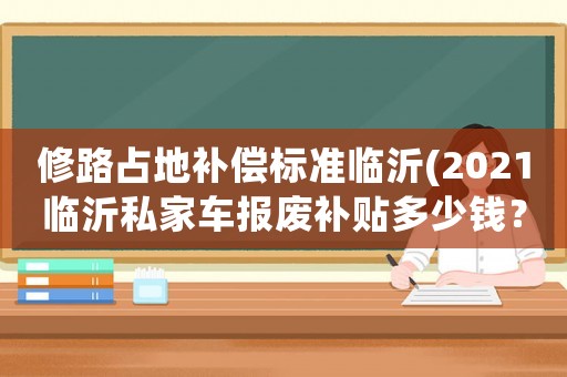 修路占地補(bǔ)償標(biāo)準(zhǔn)臨沂(2021臨沂私家車(chē)報(bào)廢補(bǔ)貼多少錢(qián)？)