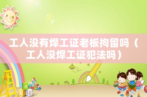 工人沒有焊工證老板拘留嗎（工人沒焊工證犯法嗎）