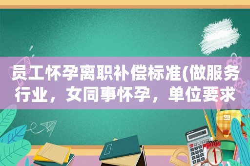 員工懷孕離職補償標準(做服務行業，女同事懷孕，單位要求自動離職，該單位的做法對不)