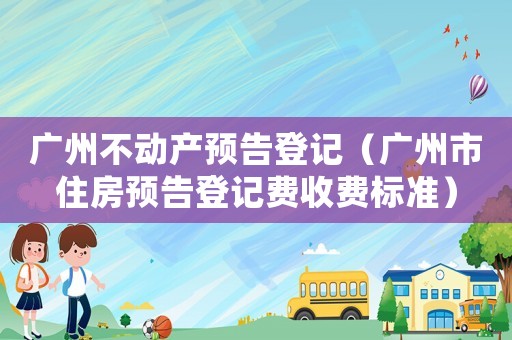 廣州不動產(chǎn)預告登記（廣州市住房預告登記費收費標準）