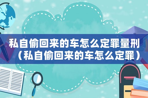 私自偷回來的車怎么定罪量刑（私自偷回來的車怎么定罪）