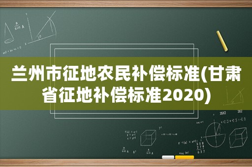蘭州市征地農(nóng)民補(bǔ)償標(biāo)準(zhǔn)(甘肅省征地補(bǔ)償標(biāo)準(zhǔn)2020)