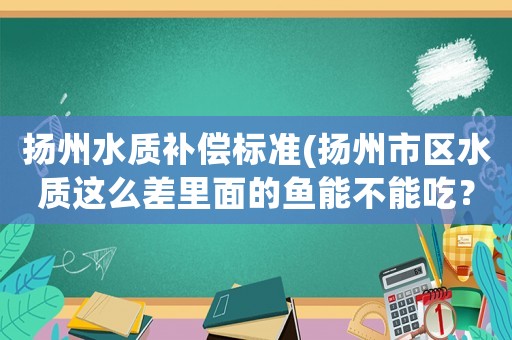 揚(yáng)州水質(zhì)補(bǔ)償標(biāo)準(zhǔn)(揚(yáng)州市區(qū)水質(zhì)這么差里面的魚能不能吃？)