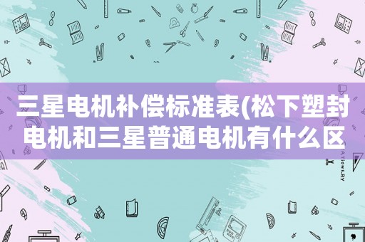 三星電機(jī)補(bǔ)償標(biāo)準(zhǔn)表(松下塑封電機(jī)和三星普通電機(jī)有什么區(qū)別？)
