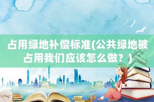 占用綠地補償標準(公共綠地被占用我們應該怎么做？)