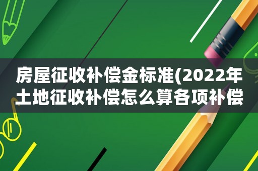 房屋征收補償金標準(2022年土地征收補償怎么算各項補償標準是什么)