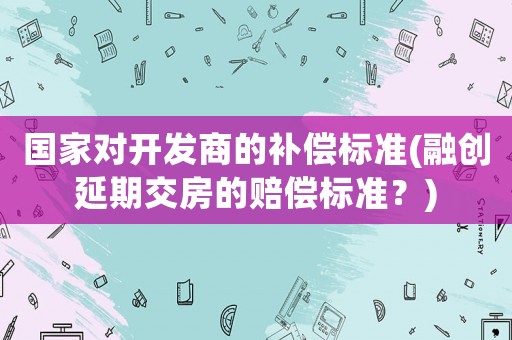 國家對開發商的補償標準(融創延期交房的賠償標準？)