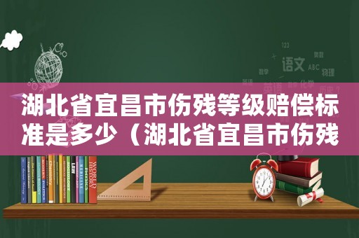 湖北省宜昌市傷殘等級賠償標準是多少（湖北省宜昌市傷殘等級賠償標準）