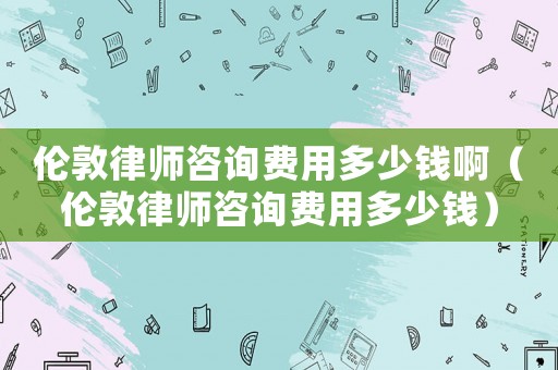 倫敦律師咨詢費用多少錢啊（倫敦律師咨詢費用多少錢）
