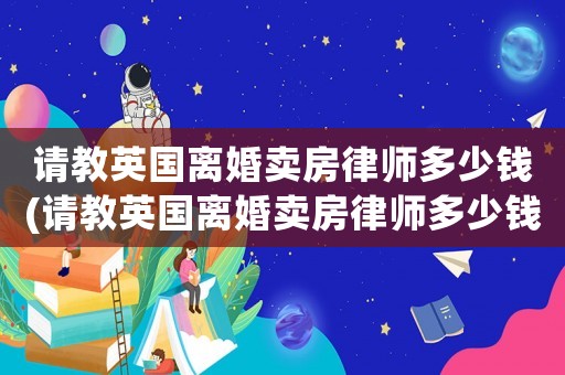 請教英國離婚賣房律師多少錢(請教英國離婚賣房律師多少錢啊)