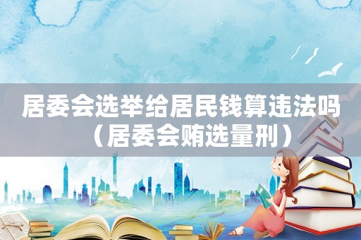居委會(huì)選舉給居民錢(qián)算違法嗎（居委會(huì)賄選量刑）