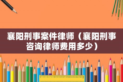 襄陽刑事案件律師（襄陽刑事咨詢律師費用多少）