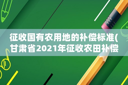 征收國有農用地的補償標準(甘肅省2021年征收農田補償標準？)