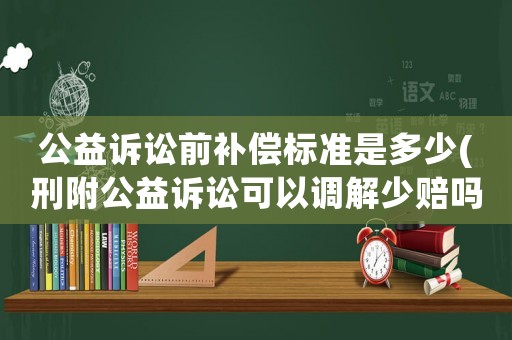 公益訴訟前補償標準是多少(刑附公益訴訟可以調解少賠嗎？)