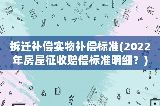 拆遷補償實物補償標準(2022年房屋征收賠償標準明細？)