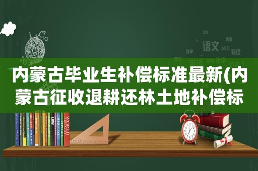 內蒙古畢業生補償標準最新(內蒙古征收退耕還林土地補償標準？)