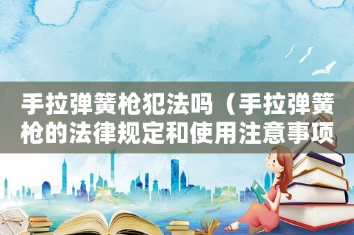 手拉彈簧槍犯法嗎（手拉彈簧槍的法律規定和使用注意事項）