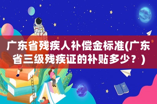 廣東省殘疾人補償金標準(廣東省三級殘疾證的補貼多少？)