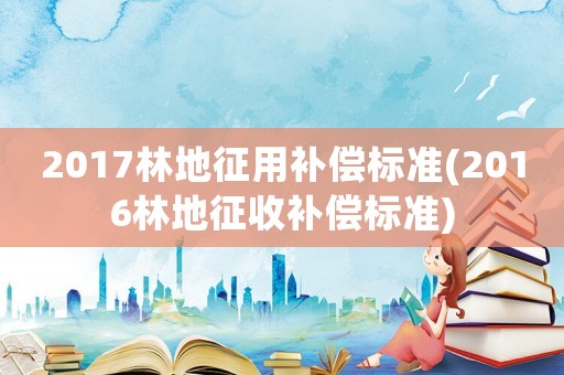 2017林地征用補(bǔ)償標(biāo)準(zhǔn)(2016林地征收補(bǔ)償標(biāo)準(zhǔn))