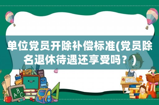 單位黨員開(kāi)除補(bǔ)償標(biāo)準(zhǔn)(黨員除名退休待遇還享受嗎？)