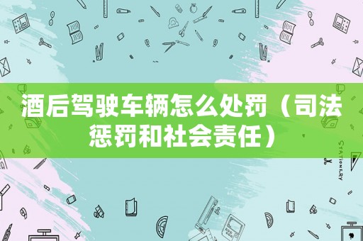 酒后駕駛車輛怎么處罰（司法懲罰和社會責任）