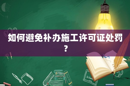 如何避免補辦施工許可證處罰？
