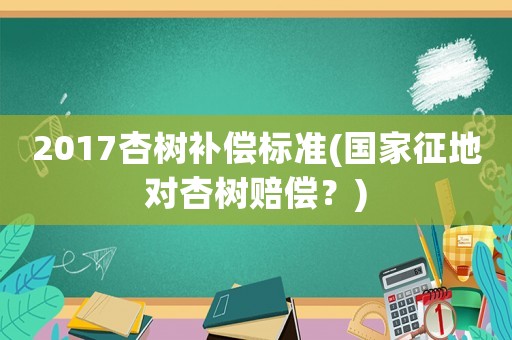 2017杏樹補償標準(國家征地對杏樹賠償？)