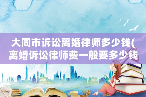 大同市訴訟離婚律師多少錢(離婚訴訟律師費一般要多少錢)